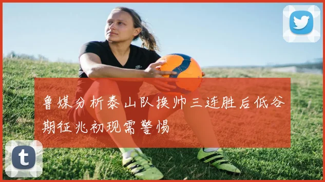 鲁媒分析泰山队换帅三连胜后低谷期征兆初现需警惕