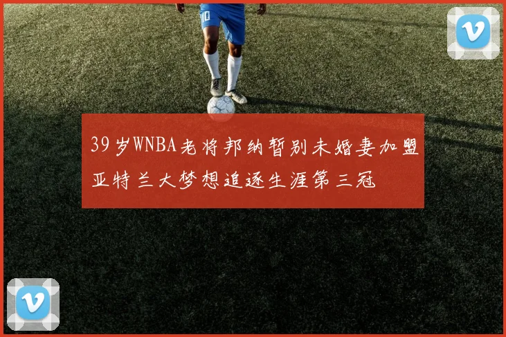 39岁WNBA老将邦纳暂别未婚妻加盟亚特兰大梦想追逐生涯第三冠