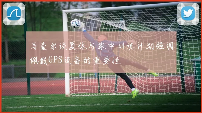 马奎尔谈夏休与家中训练计划强调佩戴GPS设备的重要性