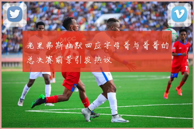 老里弗斯幽默回应字母哥与哥哥的总决赛前景引发热议