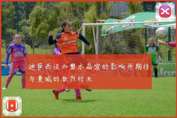 迪萨西谈加盟水晶宫的影响并期待与曼城的激烈对决