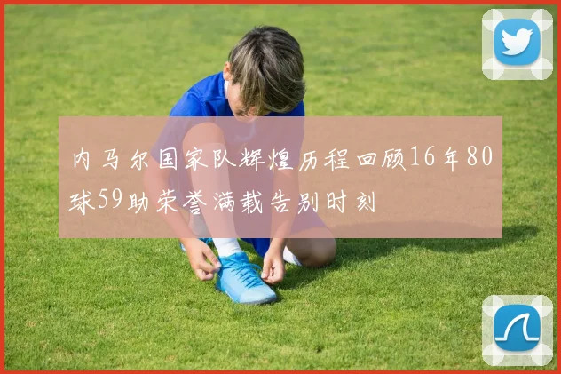 内马尔国家队辉煌历程回顾16年80球59助荣誉满载告别时刻