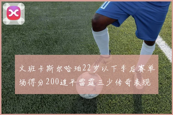 文班卡斯尔哈珀22岁以下季后赛单场得分200追平雷霆三少传奇表现