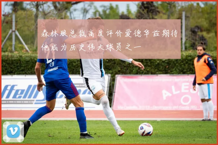 森林狼总裁高度评价爱德华兹期待他成为历史伟大球员之一