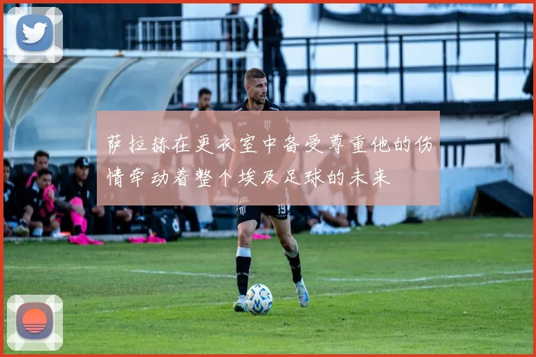 萨拉赫在更衣室中备受尊重他的伤情牵动着整个埃及足球的未来