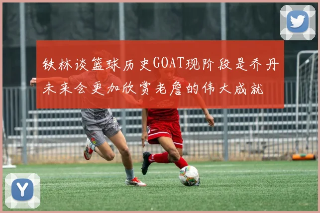 铁林谈篮球历史GOAT现阶段是乔丹未来会更加欣赏老詹的伟大成就