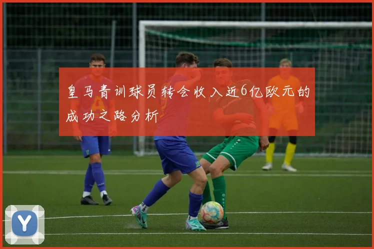 皇马青训球员转会收入近6亿欧元的成功之路分析