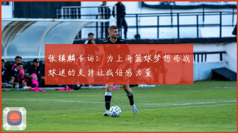 张镇麟专访：为上海篮球梦想而战球迷的支持让我倍感力量