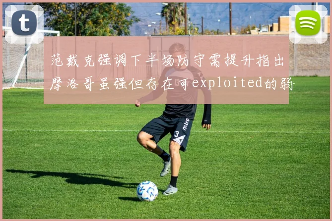范戴克强调下半场防守需提升指出摩洛哥虽强但存在可exploited的弱点