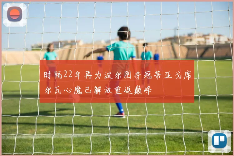 时隔22年再为波尔图夺冠蒂亚戈席尔瓦心魔已解放重返巅峰