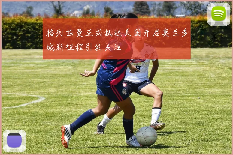 格列兹曼正式抵达美国开启奥兰多城新征程引发关注
