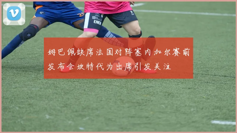姆巴佩缺席法国对阵塞内加尔赛前发布会坎特代为出席引发关注