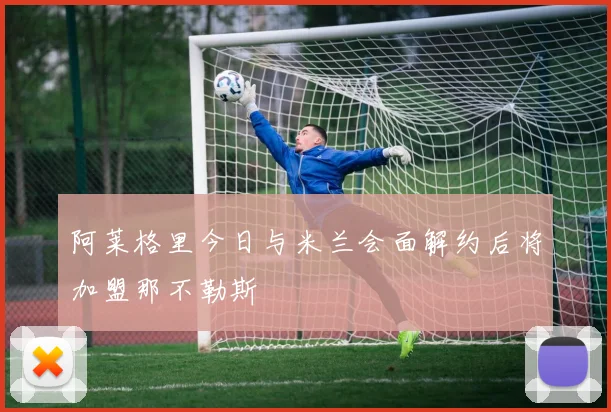 阿莱格里今日与米兰会面解约后将加盟那不勒斯