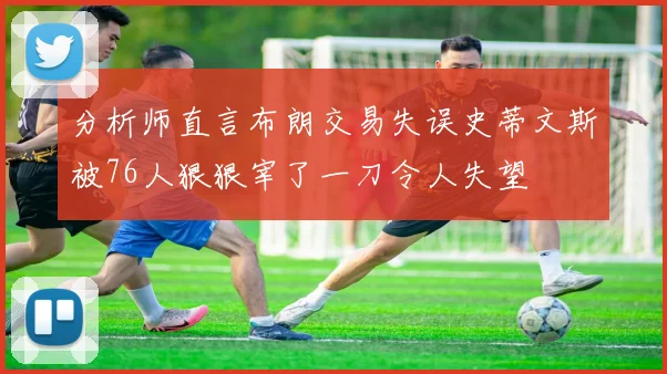 分析师直言布朗交易失误史蒂文斯被76人狠狠宰了一刀令人失望