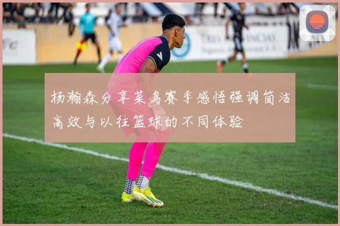 杨瀚森分享菜鸟赛季感悟强调简洁高效与以往篮球的不同体验