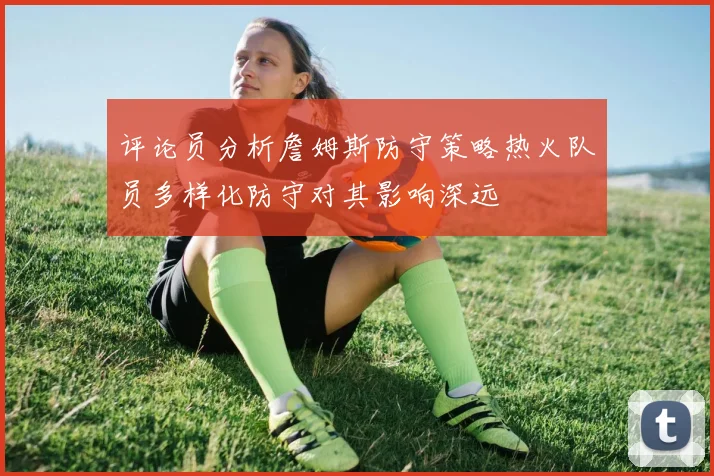 评论员分析詹姆斯防守策略热火队员多样化防守对其影响深远