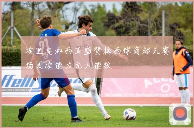 埃里克加西亚盛赞梅西球商超凡赛场阅读能力无人能敌